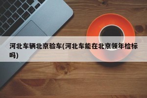 河北车辆北京验车(河北车能在北京领年检标吗)