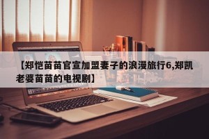 【郑恺苗苗官宣加盟妻子的浪漫旅行6,郑凯老婆苗苗的电视剧】