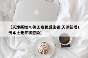 【天津新增76例无症状感染者,天津新增1例本土无症状感染】