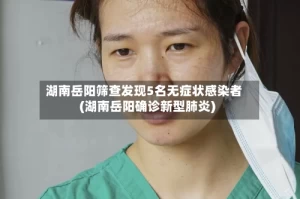 湖南岳阳筛查发现5名无症状感染者(湖南岳阳确诊新型肺炎)