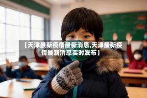 【天津最新疫情最新消息,天津最新疫情最新消息实时发布】
