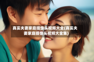 真实夫妻家庭摄像头视频大全(真实夫妻家庭摄像头视频大全集)