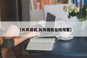 【长风镖局,长风镖局在线观看】