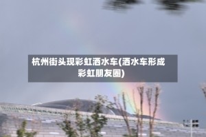 杭州街头现彩虹洒水车(洒水车形成彩虹朋友圈)