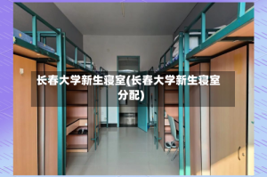 长春大学新生寝室(长春大学新生寝室分配)