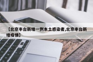 【北京丰台新增一例本土感染者,北京丰台新增疫情】