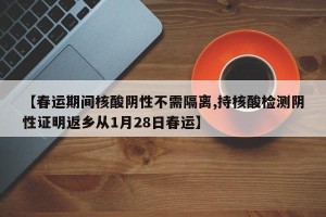【春运期间核酸阴性不需隔离,持核酸检测阴性证明返乡从1月28日春运】