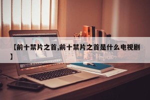 【前十禁片之首,前十禁片之首是什么电视剧】