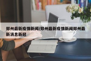 郑州最新疫情新闻/郑州最新疫情新闻郑州最新消息新冠