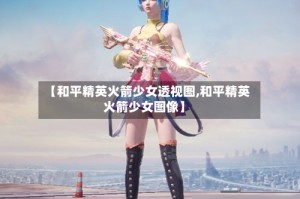 【和平精英火箭少女透视图,和平精英火箭少女图像】