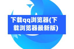 下载qq浏览器(下载浏览器最新版)