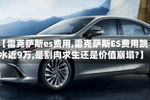 【雷克萨斯es费用,雷克萨斯ES费用跳水近9万,是割肉求生还是价值崩塌?】
