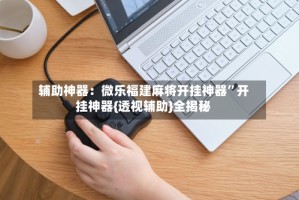 辅助神器：微乐福建麻将开挂神器”开挂神器{透视辅助}全揭秘