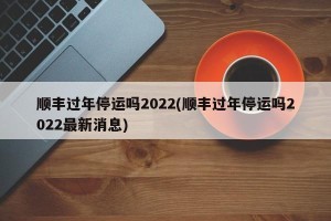 顺丰过年停运吗2022(顺丰过年停运吗2022最新消息)