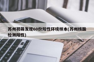 苏州初筛发现60份阳性环境样本(苏州核酸检测阳性)