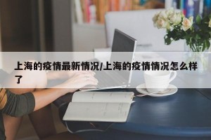 上海的疫情最新情况/上海的疫情情况怎么样了