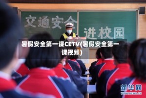 暑假安全第一课CETV(暑假安全第一课视频)