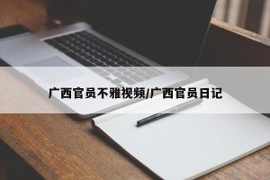 广西官员不雅视频/广西官员日记