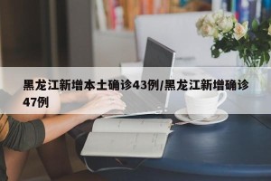 黑龙江新增本土确诊43例/黑龙江新增确诊47例