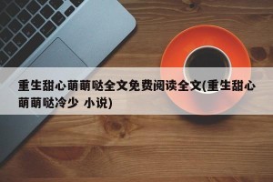 重生甜心萌萌哒全文免费阅读全文(重生甜心萌萌哒冷少 小说)