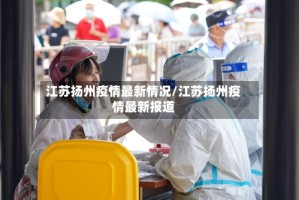江苏扬州疫情最新情况/江苏扬州疫情最新报道