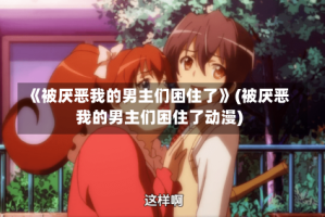《被厌恶我的男主们困住了》(被厌恶我的男主们困住了动漫)