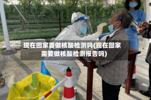 现在回家要做核酸检测吗(现在回家需要做核酸检测报告吗)