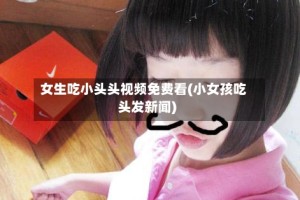 女生吃小头头视频免费看(小女孩吃头发新闻)