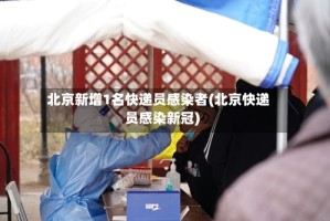 北京新增1名快递员感染者(北京快递员感染新冠)