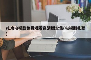 扎戏电视剧免费观看高清版全集(电视剧扎职)