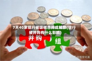 7天40家银行被吸收合并或解散(银行被并购有什么影响)