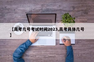 【高考几号考试时间2023,高考具体几号】