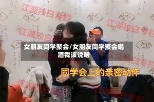 女朋友同学聚会/女朋友同学聚会喝酒我该说啥