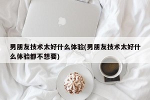 男朋友技术太好什么体验(男朋友技术太好什么体验都不想要)