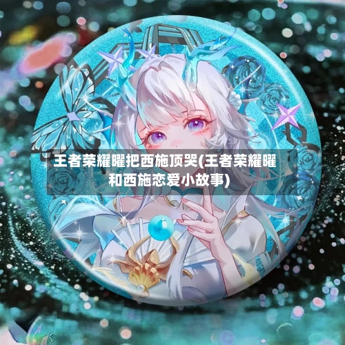 王者荣耀曜把西施顶哭(王者荣耀曜和西施恋爱小故事)-第3张图片