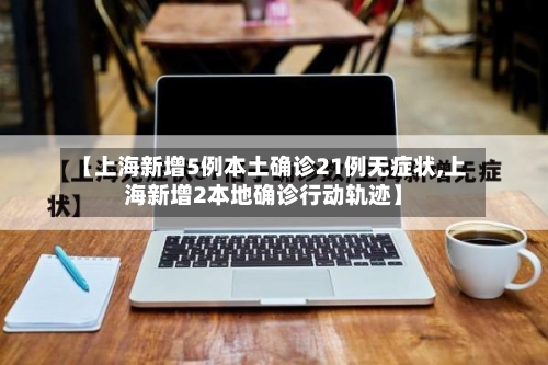 【上海新增5例本土确诊21例无症状,上海新增2本地确诊行动轨迹】-第1张图片