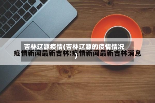 吉林辽源疫情(吉林辽源的疫情情况)-第1张图片