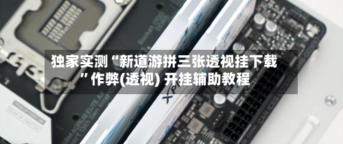 独家实测“新道游拼三张透视挂下载”作弊(透视) 开挂辅助教程-第2张图片