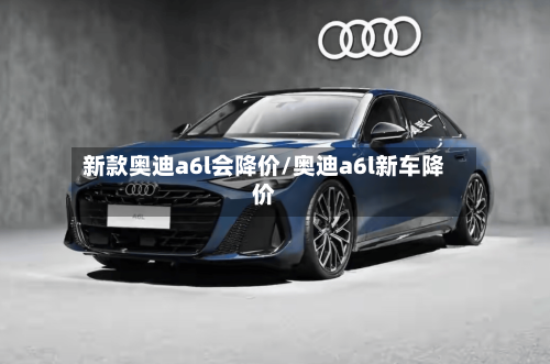 新款奥迪a6l会降价/奥迪a6l新车降价-第1张图片