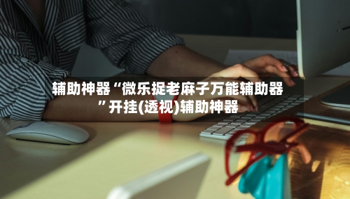 辅助神器“微乐捉老麻子万能辅助器”开挂(透视)辅助神器-第2张图片