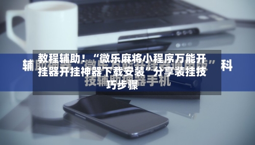 教程辅助！“微乐麻将小程序万能开挂器开挂神器下载安装”分享装挂技巧步骤-第1张图片