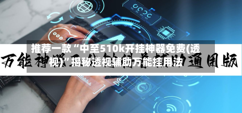 推荐一款“中至510k开挂神器免费(透视)”揭秘透视辅助万能挂用法-第3张图片