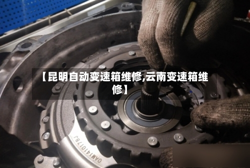 【昆明自动变速箱维修,云南变速箱维修】-第1张图片