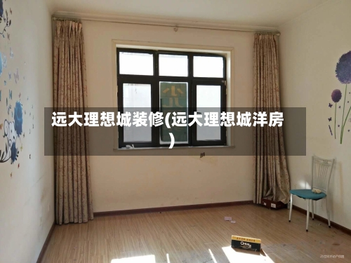 远大理想城装修(远大理想城洋房)-第1张图片
