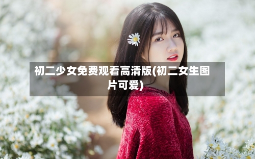 初二少女免费观看高清版(初二女生图片可爱)-第1张图片