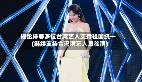 杨丞琳等多位台湾艺人支持祖国统一(继续支持台湾演艺人员参演)-第1张图片