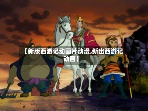 【新版西游记动画片动漫,新出西游记动画】-第1张图片