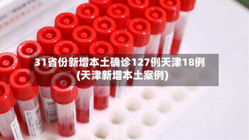 31省份新增本土确诊127例天津18例(天津新增本土案例)-第1张图片