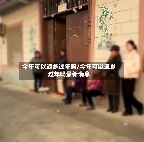 今年可以返乡过年吗/今年可以返乡过年吗最新消息-第1张图片