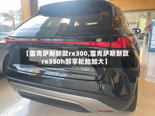 【雷克萨斯新款rx300,雷克萨斯新款rx350h醇享轮胎加大】-第1张图片